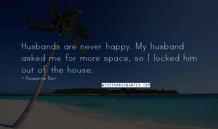 Roseanne Barr Quotes: Husbands are never happy. My husband asked me for more space, so I locked him out of the house.