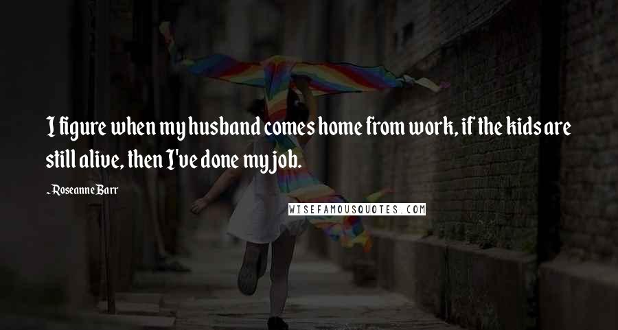 Roseanne Barr Quotes: I figure when my husband comes home from work, if the kids are still alive, then I've done my job.