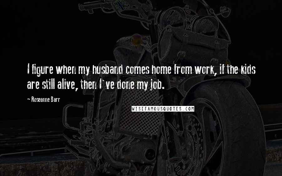 Roseanne Barr Quotes: I figure when my husband comes home from work, if the kids are still alive, then I've done my job.