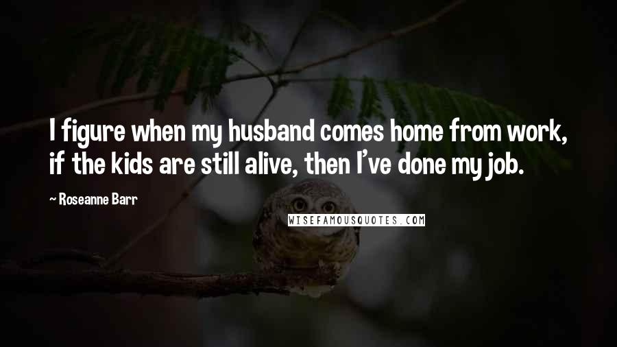 Roseanne Barr Quotes: I figure when my husband comes home from work, if the kids are still alive, then I've done my job.