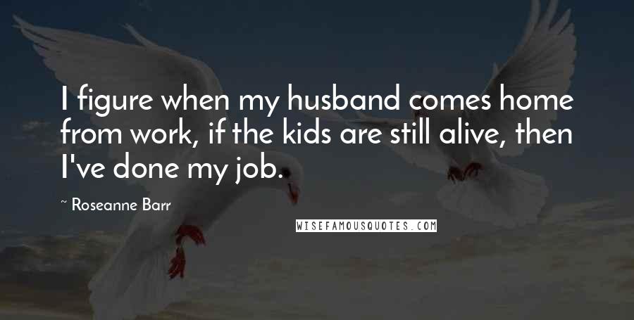 Roseanne Barr Quotes: I figure when my husband comes home from work, if the kids are still alive, then I've done my job.