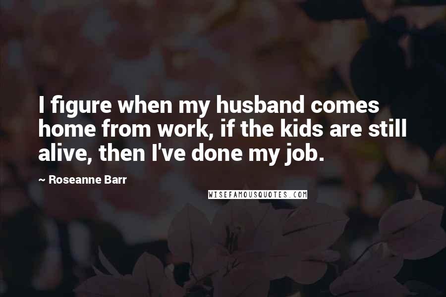 Roseanne Barr Quotes: I figure when my husband comes home from work, if the kids are still alive, then I've done my job.