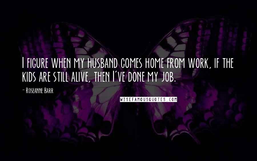 Roseanne Barr Quotes: I figure when my husband comes home from work, if the kids are still alive, then I've done my job.