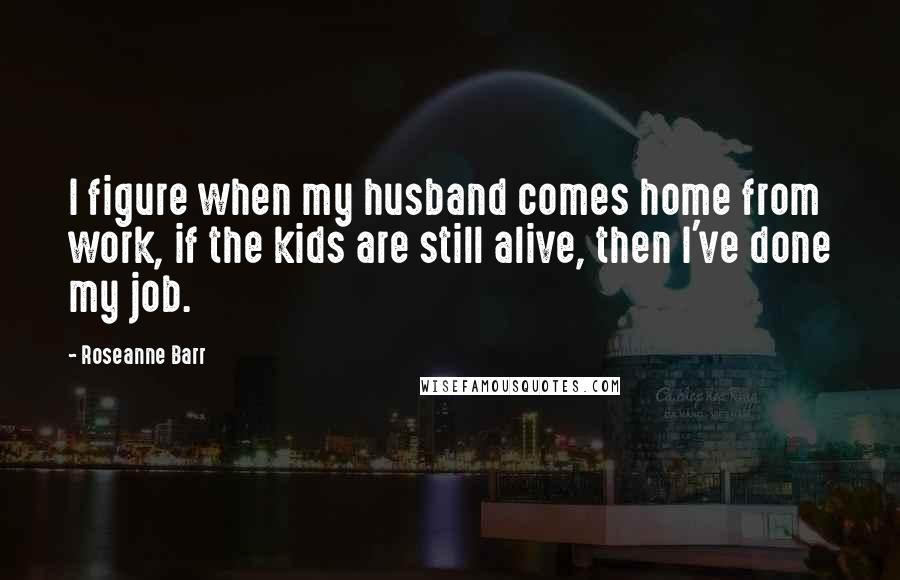 Roseanne Barr Quotes: I figure when my husband comes home from work, if the kids are still alive, then I've done my job.