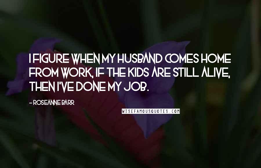 Roseanne Barr Quotes: I figure when my husband comes home from work, if the kids are still alive, then I've done my job.