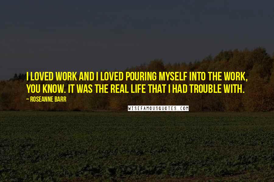 Roseanne Barr Quotes: I loved work and I loved pouring myself into the work, you know. It was the real life that I had trouble with.