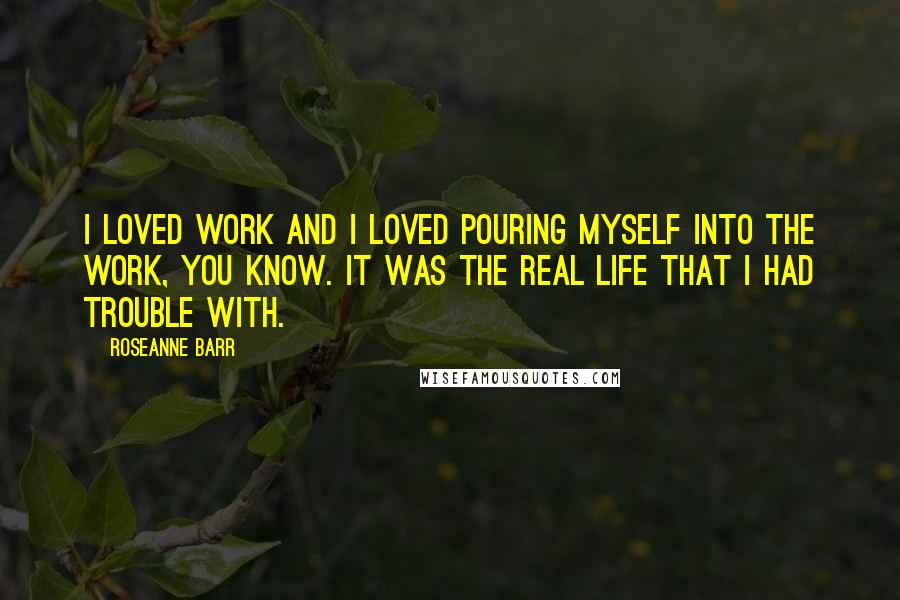 Roseanne Barr Quotes: I loved work and I loved pouring myself into the work, you know. It was the real life that I had trouble with.