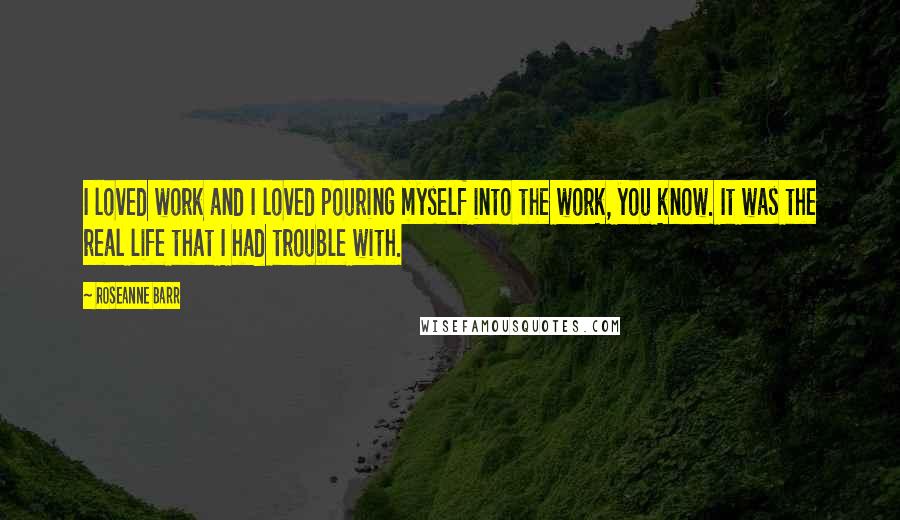 Roseanne Barr Quotes: I loved work and I loved pouring myself into the work, you know. It was the real life that I had trouble with.