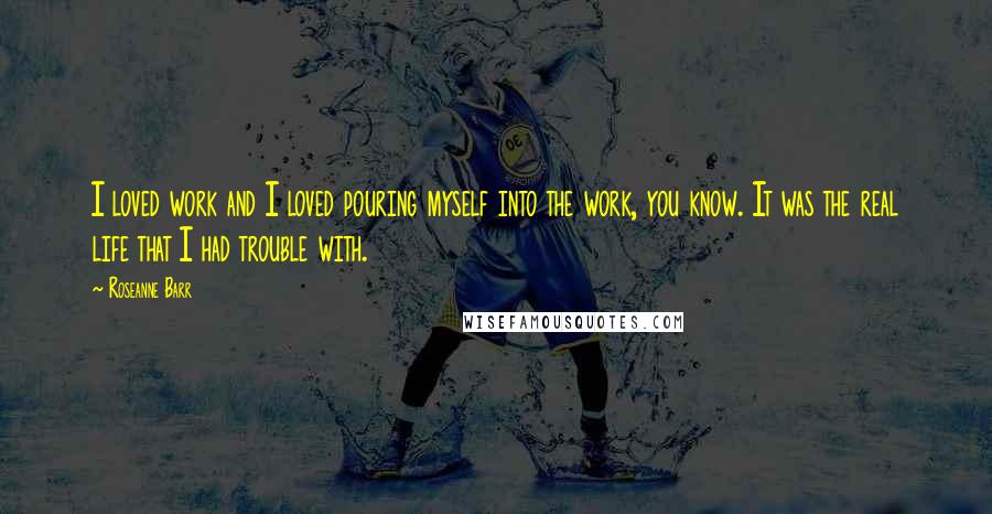 Roseanne Barr Quotes: I loved work and I loved pouring myself into the work, you know. It was the real life that I had trouble with.
