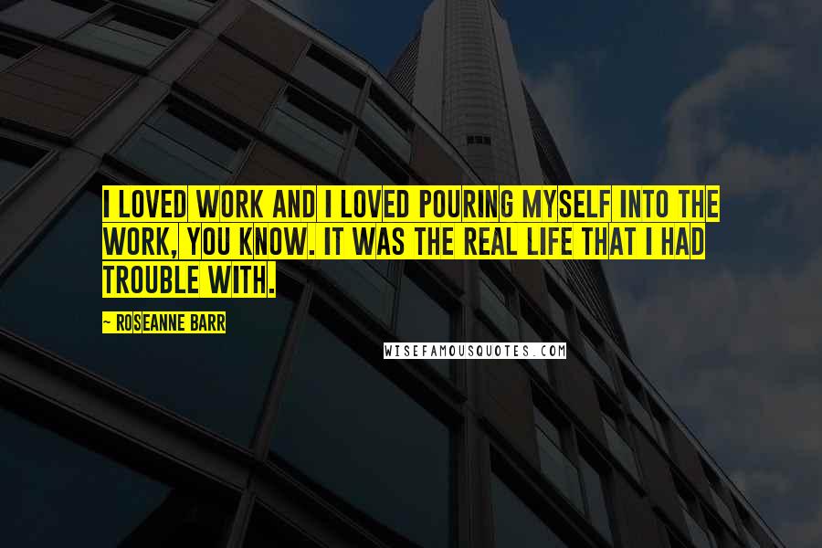 Roseanne Barr Quotes: I loved work and I loved pouring myself into the work, you know. It was the real life that I had trouble with.