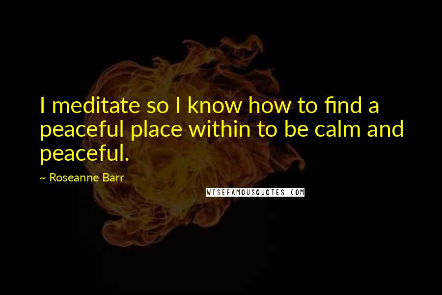 Roseanne Barr Quotes: I meditate so I know how to find a peaceful place within to be calm and peaceful.