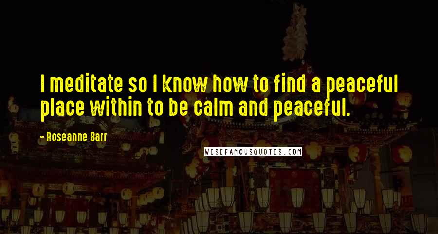 Roseanne Barr Quotes: I meditate so I know how to find a peaceful place within to be calm and peaceful.