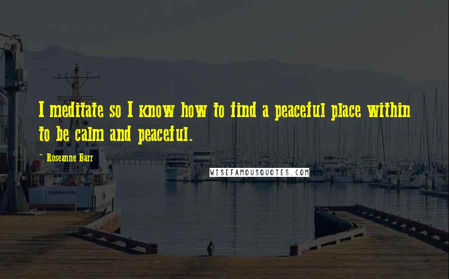 Roseanne Barr Quotes: I meditate so I know how to find a peaceful place within to be calm and peaceful.