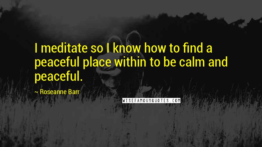 Roseanne Barr Quotes: I meditate so I know how to find a peaceful place within to be calm and peaceful.
