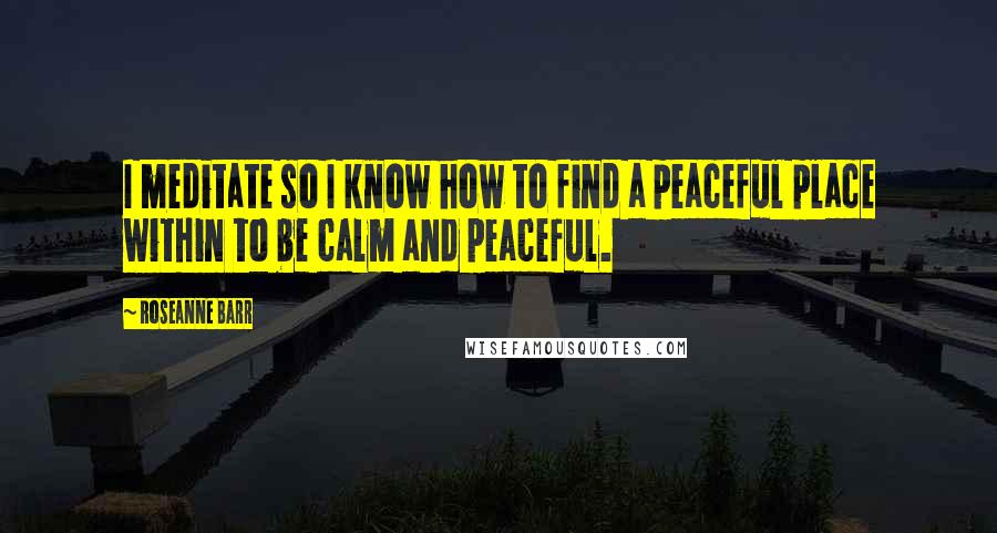 Roseanne Barr Quotes: I meditate so I know how to find a peaceful place within to be calm and peaceful.