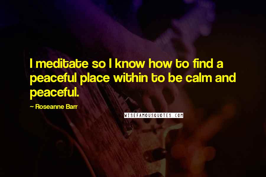 Roseanne Barr Quotes: I meditate so I know how to find a peaceful place within to be calm and peaceful.