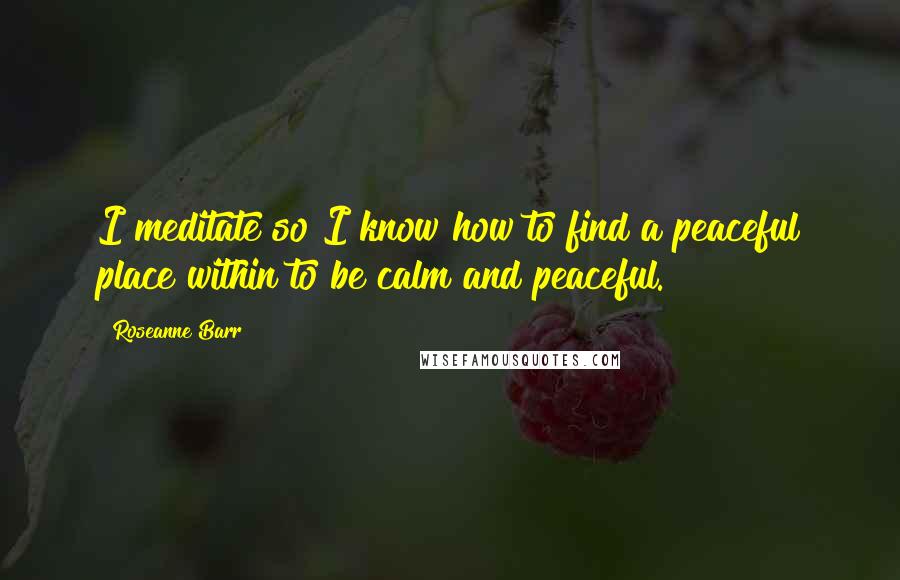 Roseanne Barr Quotes: I meditate so I know how to find a peaceful place within to be calm and peaceful.