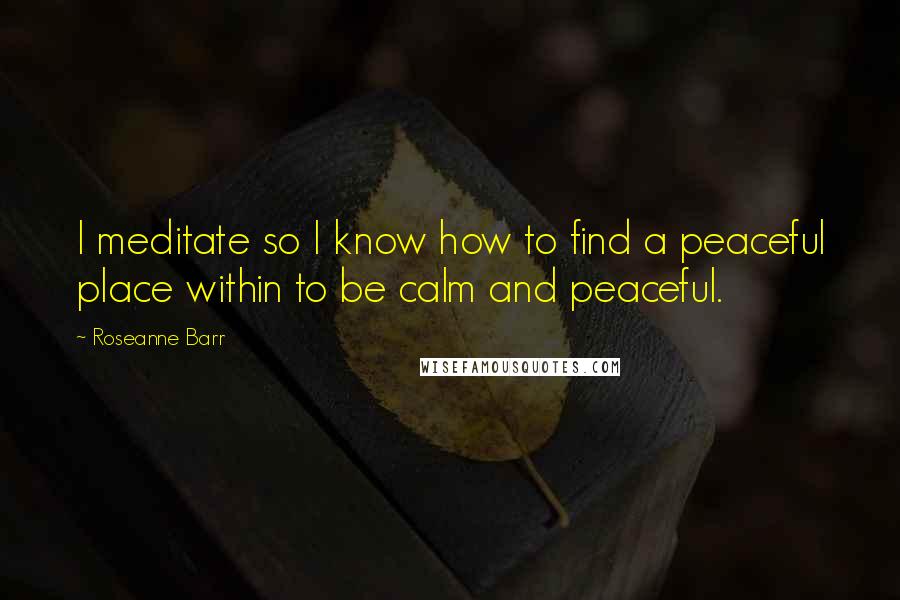 Roseanne Barr Quotes: I meditate so I know how to find a peaceful place within to be calm and peaceful.