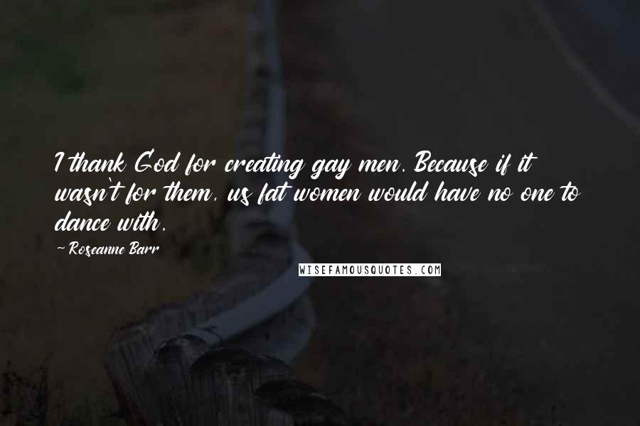 Roseanne Barr Quotes: I thank God for creating gay men. Because if it wasn't for them, us fat women would have no one to dance with.