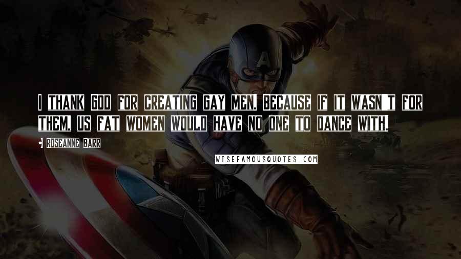 Roseanne Barr Quotes: I thank God for creating gay men. Because if it wasn't for them, us fat women would have no one to dance with.