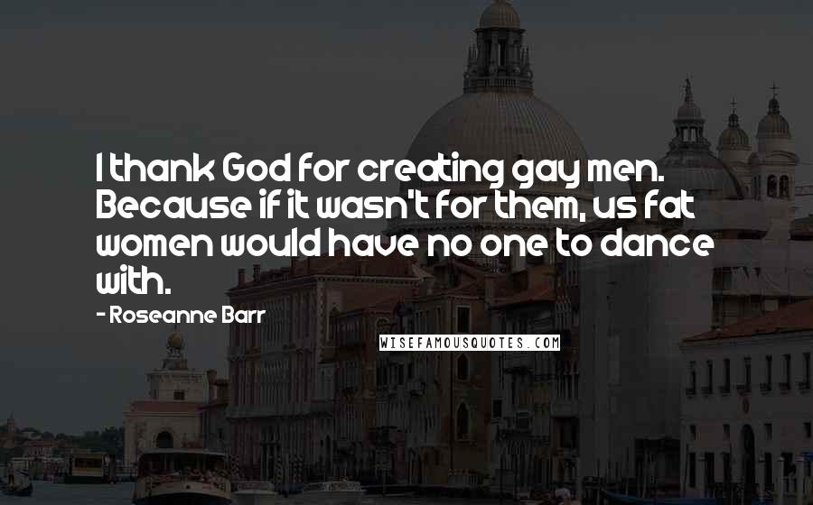 Roseanne Barr Quotes: I thank God for creating gay men. Because if it wasn't for them, us fat women would have no one to dance with.
