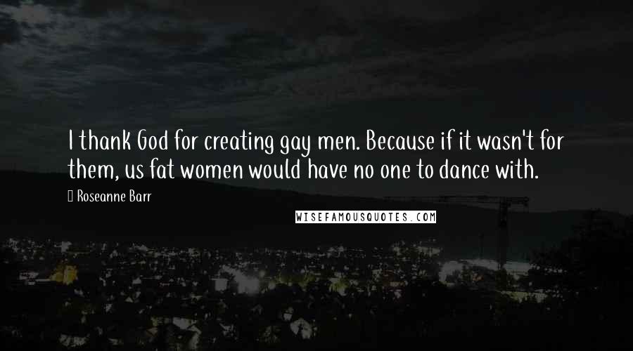 Roseanne Barr Quotes: I thank God for creating gay men. Because if it wasn't for them, us fat women would have no one to dance with.