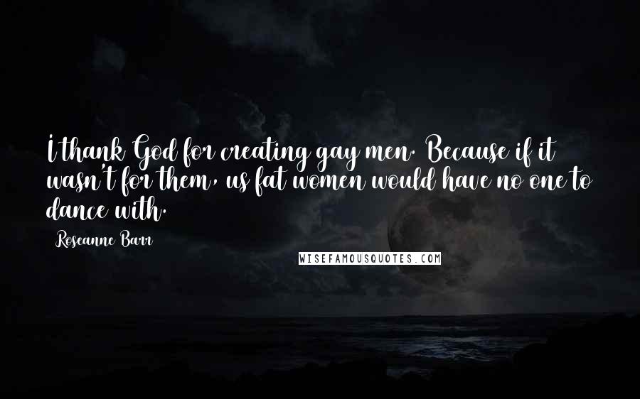 Roseanne Barr Quotes: I thank God for creating gay men. Because if it wasn't for them, us fat women would have no one to dance with.