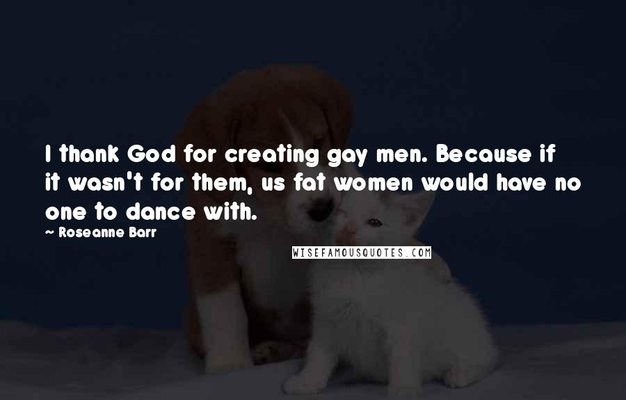 Roseanne Barr Quotes: I thank God for creating gay men. Because if it wasn't for them, us fat women would have no one to dance with.