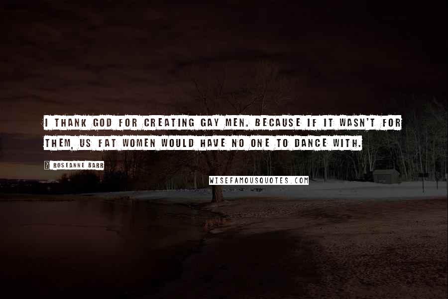 Roseanne Barr Quotes: I thank God for creating gay men. Because if it wasn't for them, us fat women would have no one to dance with.