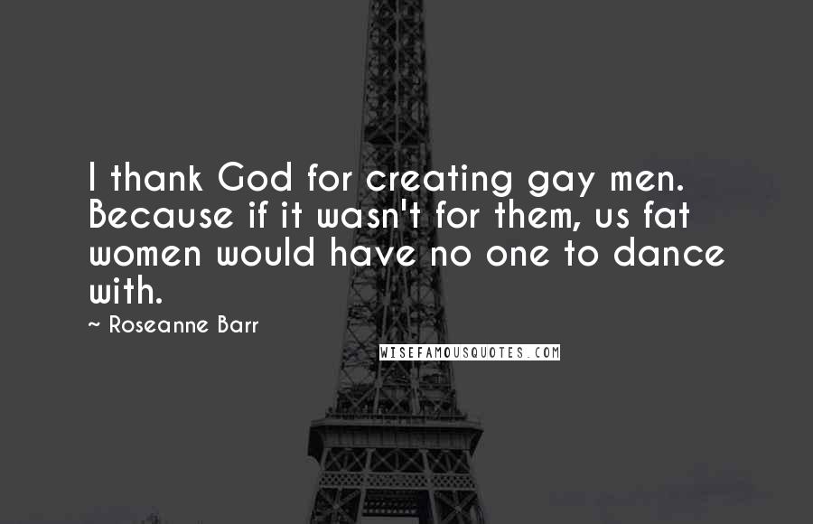 Roseanne Barr Quotes: I thank God for creating gay men. Because if it wasn't for them, us fat women would have no one to dance with.