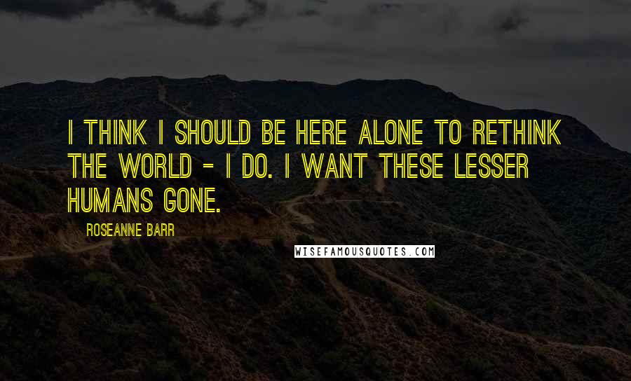 Roseanne Barr Quotes: I think I should be here alone to rethink the world - I do. I want these lesser humans gone.