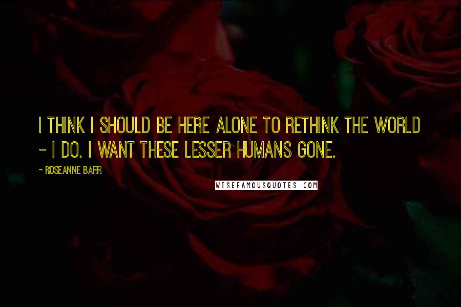 Roseanne Barr Quotes: I think I should be here alone to rethink the world - I do. I want these lesser humans gone.