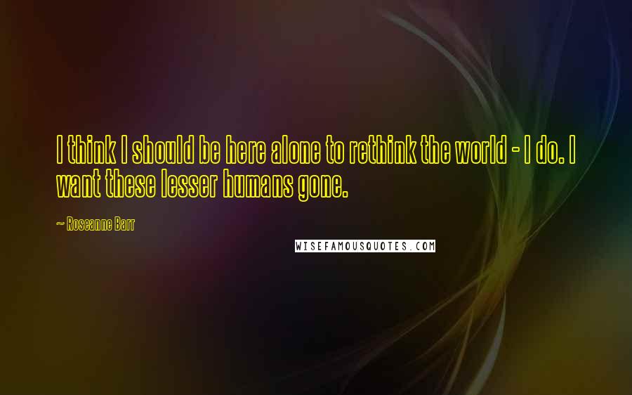 Roseanne Barr Quotes: I think I should be here alone to rethink the world - I do. I want these lesser humans gone.