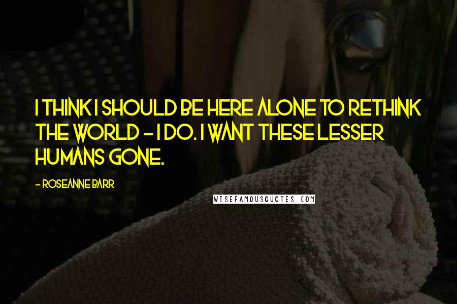 Roseanne Barr Quotes: I think I should be here alone to rethink the world - I do. I want these lesser humans gone.