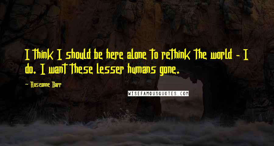 Roseanne Barr Quotes: I think I should be here alone to rethink the world - I do. I want these lesser humans gone.