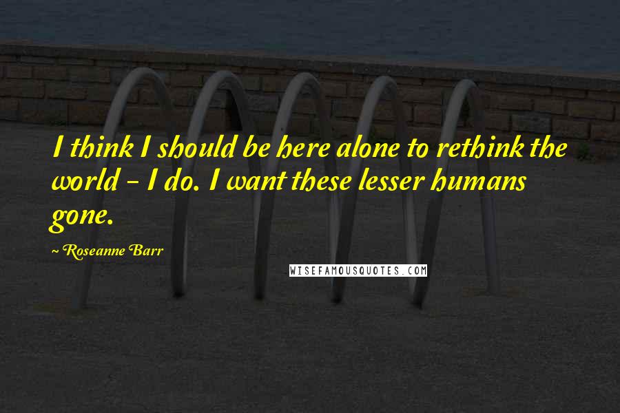 Roseanne Barr Quotes: I think I should be here alone to rethink the world - I do. I want these lesser humans gone.