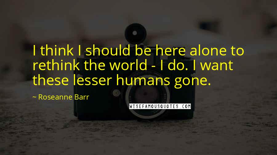 Roseanne Barr Quotes: I think I should be here alone to rethink the world - I do. I want these lesser humans gone.