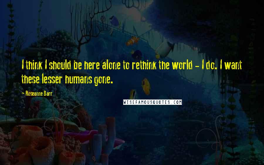 Roseanne Barr Quotes: I think I should be here alone to rethink the world - I do. I want these lesser humans gone.