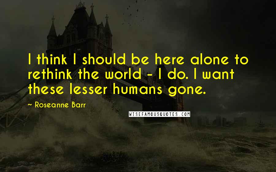 Roseanne Barr Quotes: I think I should be here alone to rethink the world - I do. I want these lesser humans gone.