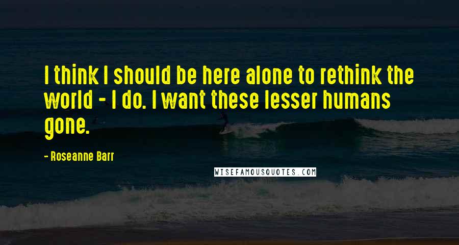 Roseanne Barr Quotes: I think I should be here alone to rethink the world - I do. I want these lesser humans gone.