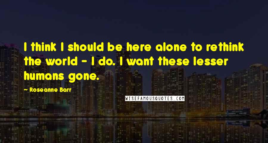 Roseanne Barr Quotes: I think I should be here alone to rethink the world - I do. I want these lesser humans gone.