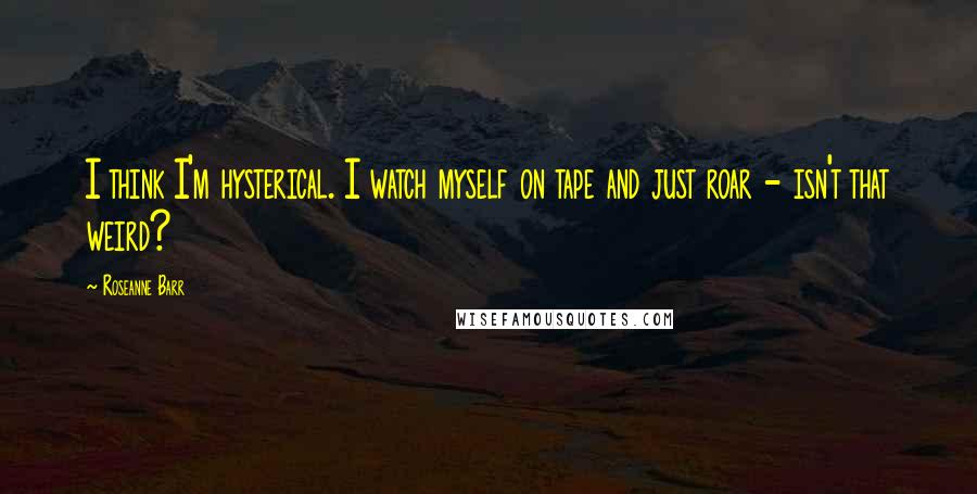 Roseanne Barr Quotes: I think I'm hysterical. I watch myself on tape and just roar - isn't that weird?