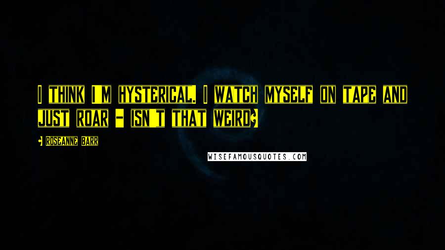 Roseanne Barr Quotes: I think I'm hysterical. I watch myself on tape and just roar - isn't that weird?