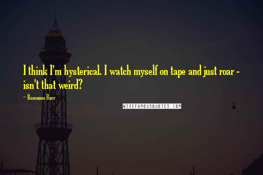 Roseanne Barr Quotes: I think I'm hysterical. I watch myself on tape and just roar - isn't that weird?