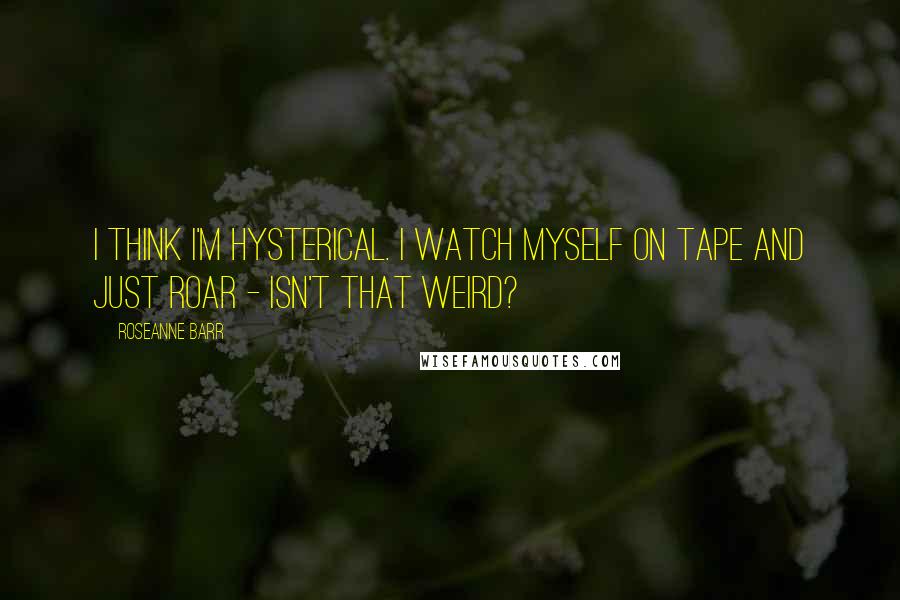 Roseanne Barr Quotes: I think I'm hysterical. I watch myself on tape and just roar - isn't that weird?