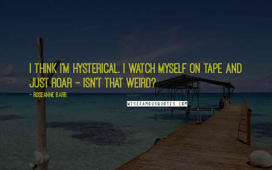 Roseanne Barr Quotes: I think I'm hysterical. I watch myself on tape and just roar - isn't that weird?