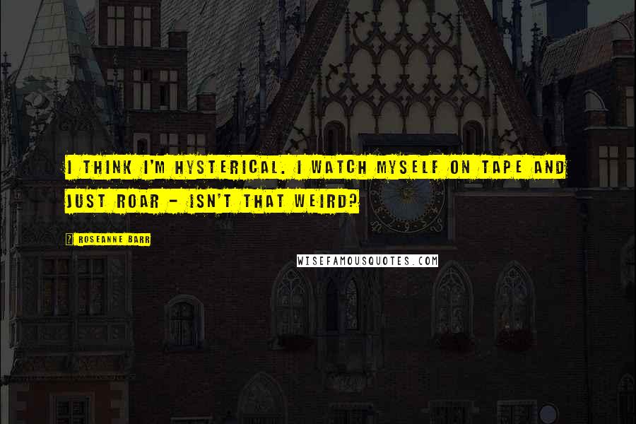 Roseanne Barr Quotes: I think I'm hysterical. I watch myself on tape and just roar - isn't that weird?