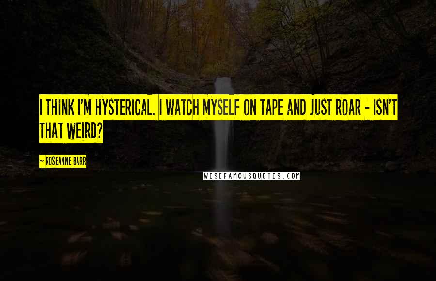 Roseanne Barr Quotes: I think I'm hysterical. I watch myself on tape and just roar - isn't that weird?