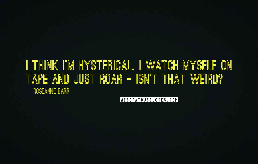 Roseanne Barr Quotes: I think I'm hysterical. I watch myself on tape and just roar - isn't that weird?