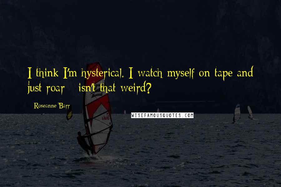 Roseanne Barr Quotes: I think I'm hysterical. I watch myself on tape and just roar - isn't that weird?